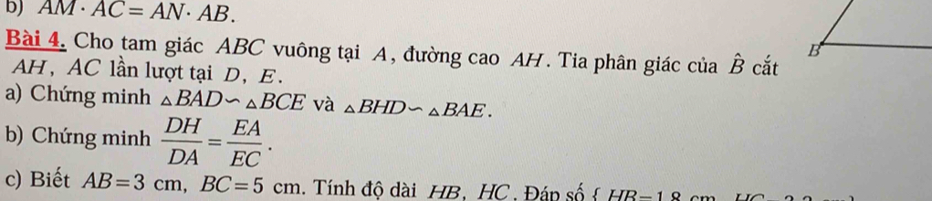 AM· AC=AN· AB. 
Bài 4. Cho tam giác ABC vuông tại A, đường cao AH. Tia phân giác của hat B cắt 
AH, AC lần lượt tại D, E. 
a) Chứng minh △ BAD∽ △ BCE và △ BHD∽ △ BAE. 
b) Chứng minh  DH/DA = EA/EC . 
c) Biết AB=3cm, BC=5cm. Tính đô dài HB. HC. Đáp số  HB=18 cm