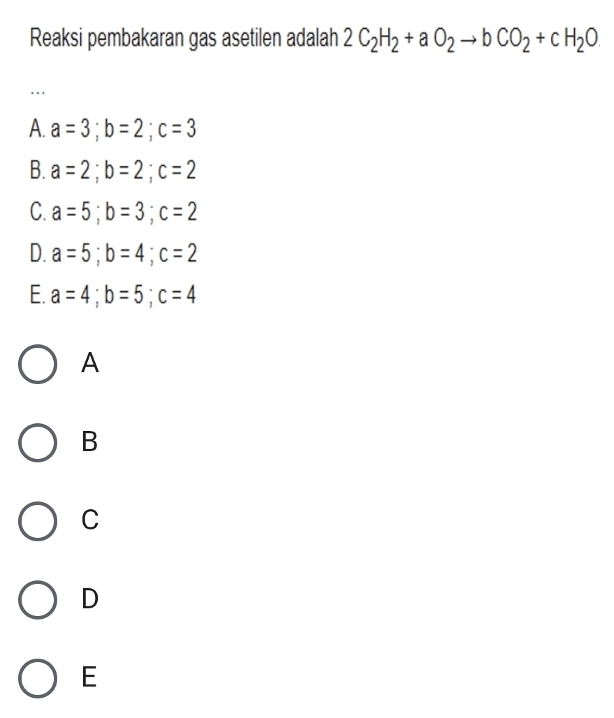 Reaksi pembakaran gas asetilen adalah 2C_2H_2+aO_2to bCO_2+cH_2O..
A. a=3; b=2; c=3
B. a=2; b=2; c=2
C. a=5; b=3; c=2
D. a=5; b=4; c=2
E. a=4; b=5; c=4
A
B
C
D
E