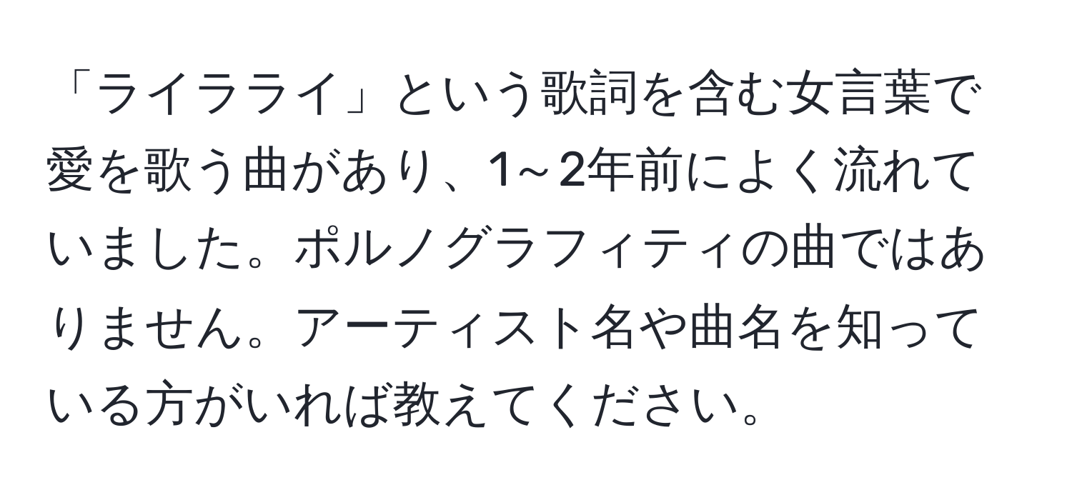 「ライラライ」という歌詞を含む女言葉で愛を歌う曲があり、1～2年前によく流れていました。ポルノグラフィティの曲ではありません。アーティスト名や曲名を知っている方がいれば教えてください。