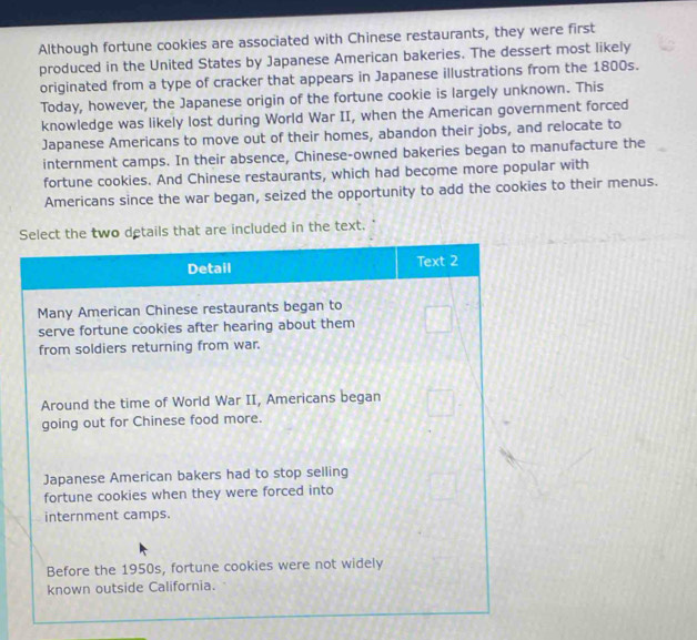 Although fortune cookies are associated with Chinese restaurants, they were first 
produced in the United States by Japanese American bakeries. The dessert most likely 
originated from a type of cracker that appears in Japanese illustrations from the 1800s. 
Today, however, the Japanese origin of the fortune cookie is largely unknown. This 
knowledge was likely lost during World War II, when the American government forced 
Japanese Americans to move out of their homes, abandon their jobs, and relocate to 
internment camps. In their absence, Chinese-owned bakeries began to manufacture the 
fortune cookies. And Chinese restaurants, which had become more popular with 
Americans since the war began, seized the opportunity to add the cookies to their menus. 
included in the text. "
