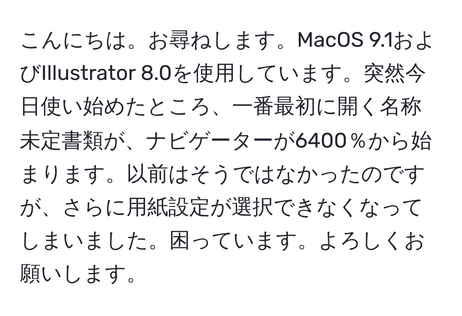 こんにちは。お尋ねします。MacOS 9.1およびIllustrator 8.0を使用しています。突然今日使い始めたところ、一番最初に開く名称未定書類が、ナビゲーターが6400％から始まります。以前はそうではなかったのですが、さらに用紙設定が選択できなくなってしまいました。困っています。よろしくお願いします。