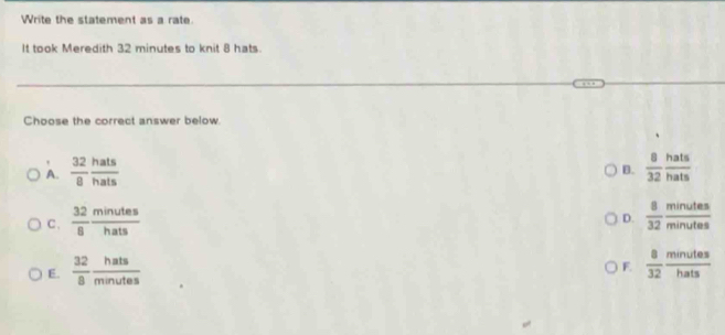 Write the statement as a rate.
It took Meredith 32 minutes to knit 8 hats
Choose the correct answer below
A.  32/8  hats/hats   8/32  hats/hats 
B.
C、  32/8  minutes/hats   8/32  minutes/minutes 
D.
E.  32/8  hats/minutes 
E  8/32  minutes/hats 