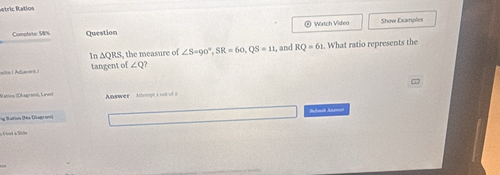 etric Ratios 
Watch Video Show Examples 
Complete: 58% Question 
In △ QRS , the measure of ∠ S=90°, SR=60, QS=11 , and RQ=61. What ratio represents the 
osite / Adiacent / tangent of ∠ Q ? 
Ratios (Diagram), Level 
Answer Attempt 1 out of 
Submit Answer 
rig Ratios (Nə Diagram) 
o Find a Síde 
L