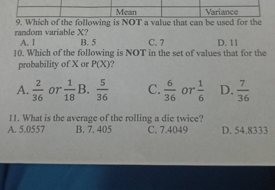 Which of the following is NOT a value that can be used for the
random variable X?
A. 1 B. 5 C. 7 D. 11
10. Which of the following is NOT in the set of values that for the
probability of X or P(X) ?
A.  2/36  or  1/18  B.  5/36  C.  6/36  or  1/6  D.  7/36 
11. What is the average of the rolling a die twice?
A. 5.0557 B. 7. 405 C. 7.4049 D. 54.8333