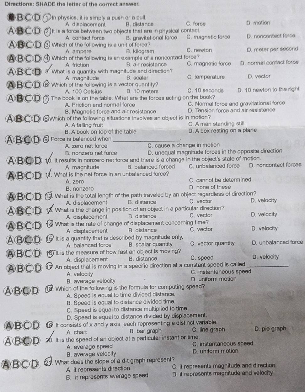 Directions: SHADE the letter of the correct answer.
B○D 1In physics, it is simply a push or a pull.
A. displacement B. distance C. force D. motion
ⒶB○D )It is a force between two objects that are in physical contact.
A. contact force B. gravitational force C. magnetic force D. noncontact force
Ⓐ③CD 3 Which of the following is a unit of force?
A. ampere B. kilogram C. newton D. meter per second
ⒶBCD Which of the following is an example of a noncontact force?
A. friction B. air resistance C. magnetic force D. normal contact force
ⒶBCD  3. What is a quantity with magnitude and direction?
A. magnitude B. scalar C. temperature D. vector
ⒶBⒸD⑥ Which of the following is a vector quantity?
A. 100 Celsius B. 10 meters C. 10 seconds D. 10 newton to the right
ABCD( The book is on the table. What are the forces acting on the book?
A. Friction and normal force C. Normal force and gravitational force
B. Magnetic force and air resistance D. Tension force and air resistance
ABⒸD ⑧Which of the following situations involves an object is in motion?
A. A falling fruit C. A man standing still
B. A book on top of the table D. A box resting on a plane
ⒶBCD ⑨ Force is balanced when_
A. zero net force C. cause a change in motion
B. nonzero net force D. unequal magnitude forces in the opposite direction
▲B⑥D 10. It results in nonzero net force and there is a change in the object's state of motion.
A. magnitude B. balanced forced C. unbalanced force D. noncontact forces
ABCD 11. What is the net force in an unbalanced force?
A. zero C. cannot be determined
B. nonzero D. none of these
ABCD ⑬ . What is the total length of the path traveled by an object regardless of direction?
A. displacement B. distance C. vector D. velocity
ABⒸD 13. What is the change in position of an object in a particular direction?
A. displacement B. distance C. vector D. velocity
ⒶBCD  What is the rate of change of displacement concerning time?
A. displacement B. distance C. vector D. velocity
ⒶBCD 5.It is a quantity that is described by magnitude only.
A. balanced force B. scalar quantity C. vector quantity D. unbalanced force
ⒶBCD ) It is the measure of how fast an object is moving?
A. displacement B. distance C. speed D. velocity
ⒶBCD An object that is moving in a specific direction at a constant speed is called_
.
A. velocity C. instantaneous speed
B. average velocity D. uniform motion
ⒶBCD 8. Which of the following is the formula for computing speed?
A. Speed is equal to time divided distance.
B. Speed is equal to distance divided time,
C. Speed is equal to distance multiplied to time.
D. Speed is equal to distance divided by displacement.
ABⒸⒹ ⑲ It consists of x and y axis, each representing a distinct variable.
A. chart B. bar graph C. line graph D. pie graph
ABⒸD 20. It is the speed of an object at a particular instant or time.
A. average speed C. instantaneous speed
B. average velocity
D. uniform motion
ⒶBCD . What does the slope of a d-t graph represent?
A. it represents direction C. it represents magnitude and direction
B. it represents average speed D. it represents magnitude and velocity