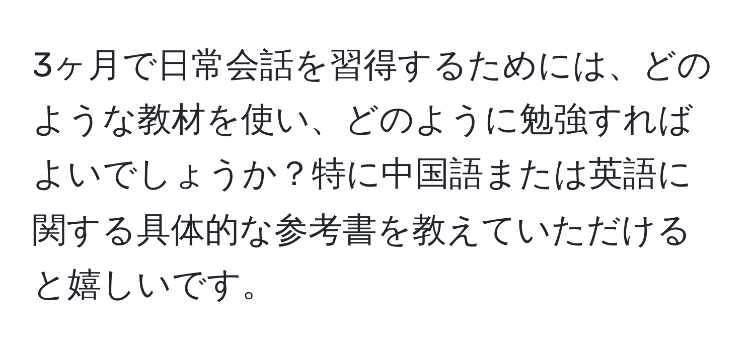 3ヶ月で日常会話を習得するためには、どのような教材を使い、どのように勉強すればよいでしょうか？特に中国語または英語に関する具体的な参考書を教えていただけると嬉しいです。