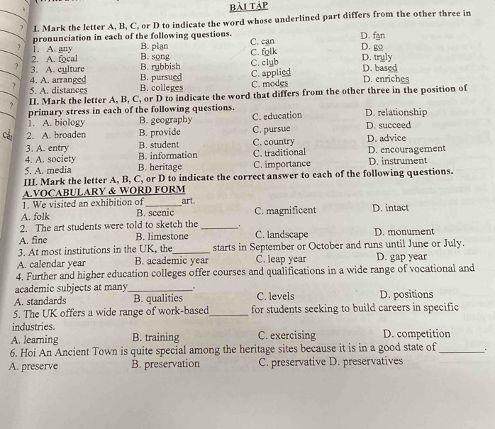 bài táp
I. Mark the letter A, B, C, or D to indicate the word whose underlined part differs from the other three in
pronunciation in each of the following questions. D. fan
? 1. A. any B. plan C. can D. go
2. A. focal B. song C. folk D. truly
? 3. A. culture B. rubbish C. club D. based
4. A. arranged B. pursued C. applied D. enriches
? 5. A. distances B. colleges C. modes
? II. Mark the letter A, B, C, or D to indicate the word that differs from the other three in the position of
primary stress in each of the following questions. D. relationship
1. A. biology B. geography C. education
Cả 2. A. broaden B. provide C. pursue D. succeed
3. A. entry B. student C. country D. advice
4. A. society B. information C. traditional D. encouragement
5. A. media B. heritage C. importance D. instrument
III. Mark the letter A, B, C, or D to indicate the correct answer to each of the following questions.
A.VOCABULARY & WORD FORM
1. We visited an exhibition of _art.
A. folk B. scenic C. magnificent D. intact
2. The art students were told to sketch the __.
A. fine B. limestone C. landscape D. monument
3. At most institutions in the UK, the_ starts in September or October and runs until June or July.
A. calendar year B. academic year C. leap year D. gap year
4. Further and higher education colleges offer courses and qualifications in a wide range of vocational and
academic subjects at many_
A. standards B. qualities C. levels D. positions
5. The UK offers a wide range of work-based_ for students seeking to build careers in specific
industries.
A. learning B. training C. exercising D. competition
6. Hoi An Ancient Town is quite special among the heritage sites because it is in a good state of _、.
A. preserve B. preservation C. preservative D. preservatives