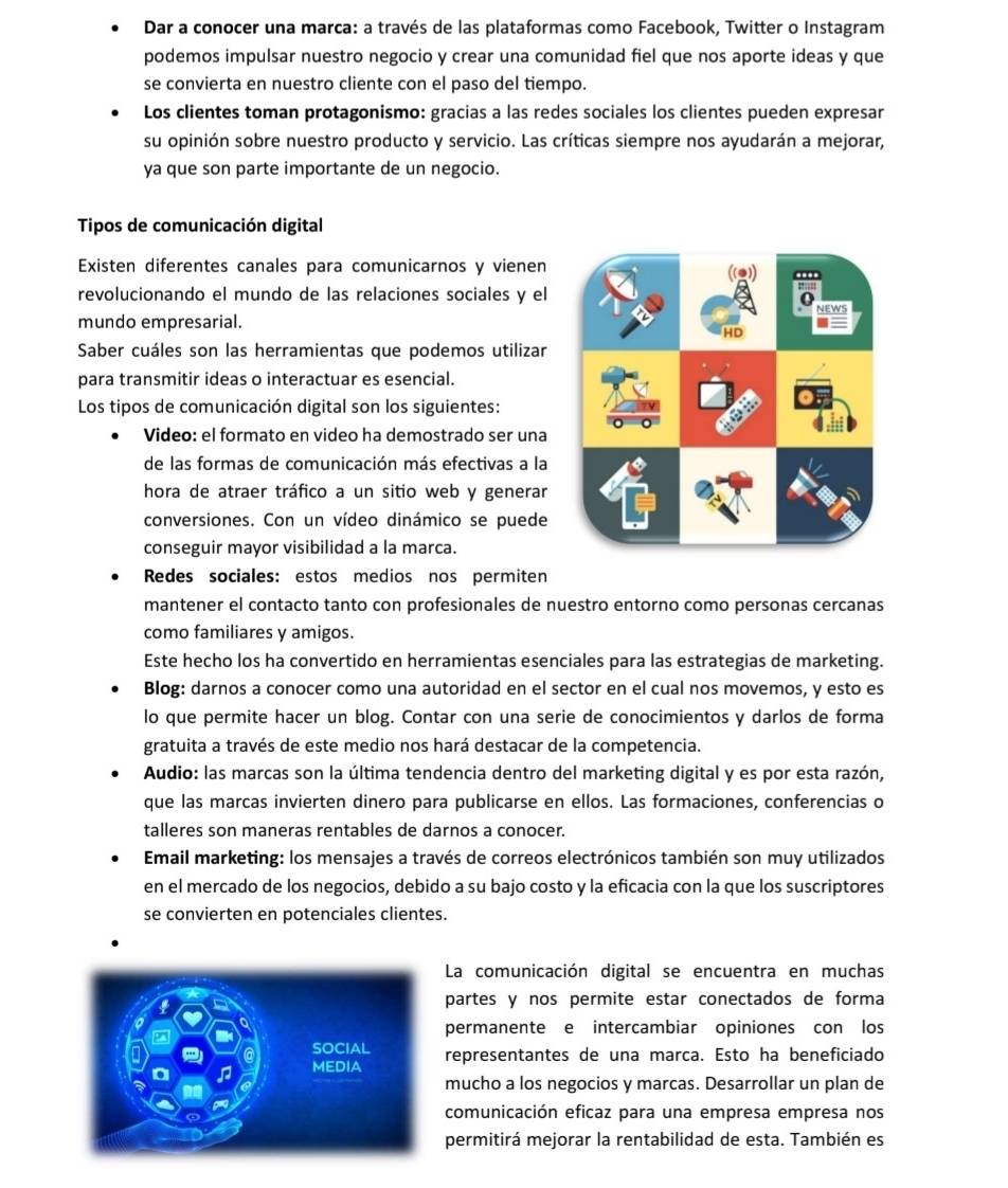 Dar a conocer una marca: a través de las plataformas como Facebook, Twitter o Instagram
podemos impulsar nuestro negocio y crear una comunidad fiel que nos aporte ideas y que
se convierta en nuestro cliente con el paso del tiempo.
Los clientes toman protagonismo: gracias a las redes sociales los clientes pueden expresar
su opinión sobre nuestro producto y servicio. Las críticas siempre nos ayudarán a mejorar,
ya que son parte importante de un negocio.
Tipos de comunicación digital
Existen diferentes canales para comunicarnos y vienen
revolucionando el mundo de las relaciones sociales y el
mundo empresarial. 
Saber cuáles son las herramientas que podemos utilizar
para transmitir ideas o interactuar es esencial.
Los tipos de comunicación digital son los siguientes:
Video: el formato en video ha demostrado ser una
de las formas de comunicación más efectivas a la
hora de atraer tráfico a un sitio web y generar
conversiones. Con un vídeo dinámico se puede
conseguir mayor visibilidad a la marca.
Redes sociales: estos medios nos permiten
mantener el contacto tanto con profesionales de nuestro entorno como personas cercanas
como familiares y amigos.
Este hecho los ha convertido en herramientas esenciales para las estrategias de marketing.
Blog: darnos a conocer como una autoridad en el sector en el cual nos movemos, y esto es
lo que permite hacer un blog. Contar con una serie de conocimientos y darlos de forma
gratuita a través de este medio nos hará destacar de la competencia.
Audio: las marcas son la última tendencia dentro del marketing digital y es por esta razón,
que las marcas invierten dinero para publicarse en ellos. Las formaciones, conferencias o
talleres son maneras rentables de darnos a conocer.
Email marketing: los mensajes a través de correos electrónicos también son muy utilizados
en el mercado de los negocios, debido a su bajo costo y la eficacia con la que los suscriptores
se convierten en potenciales clientes.
La comunicación digital se encuentra en muchas
partes y nos permite estar conectados de forma
permanente e intercambiar opiniones con los
representantes de una marca. Esto ha beneficiado
mucho a los negocios y marcas. Desarrollar un plan de
comunicación eficaz para una empresa empresa nos
permitirá mejorar la rentabilidad de esta. También es