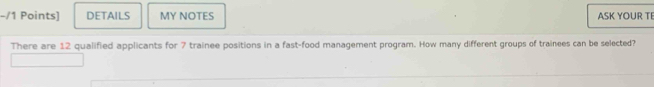 DETAILS MY NOTES ASK YOUR TE 
There are 12 qualified applicants for 7 trainee positions in a fast-food management program. How many different groups of trainees can be selected?