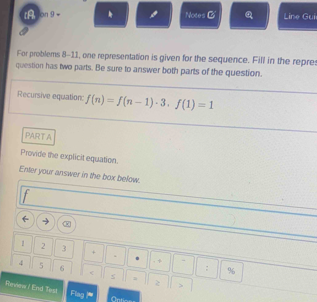 t9 on 9 Notes & Q Line Gui 
For problems 8-11, one representation is given for the sequence. Fill in the repres 
question has two parts. Be sure to answer both parts of the question. 
Recursive equation: f(n)=f(n-1)· 3, f(1)=1
PARTA 
Provide the explicit equation. 
Enter your answer in the box below.
f
1 2 3 + ` 
` 
: % 
4 5 6 < = 
> 
Review / End Test Flag |≈ 
Ontic