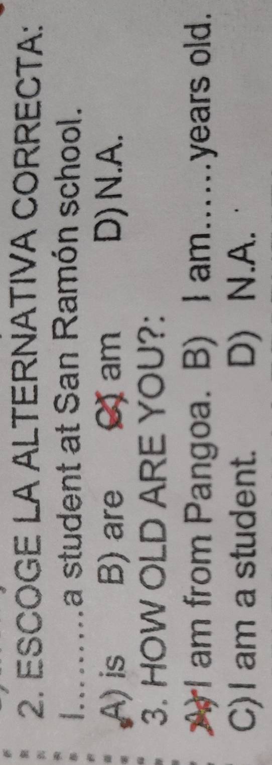 ESCOGE LA ALTERNATIVA CORRECTA:
I.......a student at San Ramón school.
A) is B) are C) am D)N.A.
3. HOW OLD ARE YOU?:
A I am from Pangoa. B) I am......years old.
C)I am a student. D) N.A.