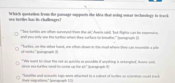 Which quotation from the passage supports the idea that using sonar technology to track
sea turtles has its challenges?
*'Sea turtles are often surveyed from the air,' Avens said, ‘but flights can be expensive,
and you only see the turtles when they surface to breathe.'" (paragraph 2)
"Turtles, on the other hand, are often down in the mud where they can resemble a pile
of rocks." (paragraph 3)
"'We want to clear the net as quickly as possible if anything is entangled,' Avens said,
since sea turtles need to come up for air." (paragraph 9)
"Satellite and acoustic tags were attached to a subset of turtles so scientists could track
their migrations." (paragraph 11)