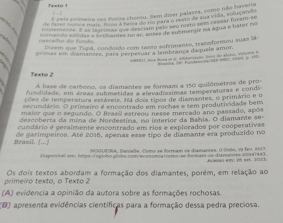 Texto 1
[.-- ]
E pela primeira vez Potira chorou. Sem dizer palavra, como não haveria
de fazer nunca mais, ficou à beira do rio para o resto de sua vida, soluçando
tristemente. E as lágrimas que desciam pelo seu rosto sem cessar foram-se
tornando sólidas e brilhantes no ar, antes de submergir na água e bater no
cascalho do fundo.
Dizem que Tupā, condoído com tanto sofrimento, transformou suas lá-
grimas em diamantes, para perpetuar a lembrança daquele amor.
ABREU, Ana Rosa et al. Alfabetização: livro do aluno, Volume 2.
a
Brasília, DF: Fundescola/SEF-MEC, 2000. p. 120.
Texto 2
À base de carbono, os diamantes se formam a 150 quilômetros de pro-
fundidade, em áreas submetidas a elevadíssimas temperaturas e condi-
ções de temperatura estáveis. Há dois tipos de diamantes, o primário e o
secundário. O primeiro é encontrado em rochas e tem produtividade bem
maior que o segundo. O Brasil estreou nesse mercado ano passado, após
descoberta da mina de Nordestina, no interior da Bahia. O diamante se-
cundário é geralmente encontrado em rios e explorados por cooperativas
de garimpeiros. Até 2016, apenas esse tipo de diamante era produzido no
Brasil. [...]
NOGUEIRA, Danielle. Como se formam os diamantes. O Globo, 19 fev. 2017.
Disponível em: https://oglobo.globo.com/economia/como-se-formam-os-diamantes-20947443.
Acesso em: 26 set. 2023.
Os dois textos abordam a formação dos diamantes, porém, em relação ao
primeiro texto, o Texto 2
(A) evidencia a opinião da autora sobre as formações rochosas.
(B) apresenta evidências científicas para a formação dessa pedra preciosa.