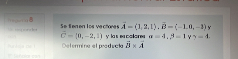 Pregunta 8 
SIn responder Se tienen los vectores vector A=(1,2,1), vector B=(-1,0,-3) y
vector C=(0,-2,1)
bùn y los escalares alpha =4, beta =1 y gamma =4. 
Puntaje de 1 Determine el producto vector B* vector A
Sañalar con