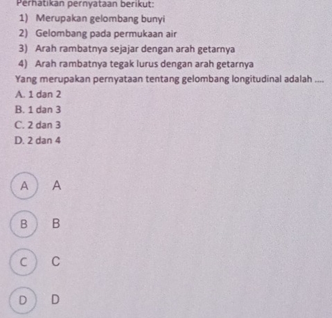 Perhatıkan pernyataan berikut:
1) Merupakan gelombang bunyi
2) Gelombang pada permukaan air
3) Arah rambatnya sejajar dengan arah getarnya
4) Arah rambatnya tegak lurus dengan arah getarnya
Yang merupakan pernyataan tentang gelombang longitudinal adalah ....
A. 1 dan 2
B. 1 dan 3
C. 2 dan 3
D. 2 dan 4
A  A
B B
C C
D D