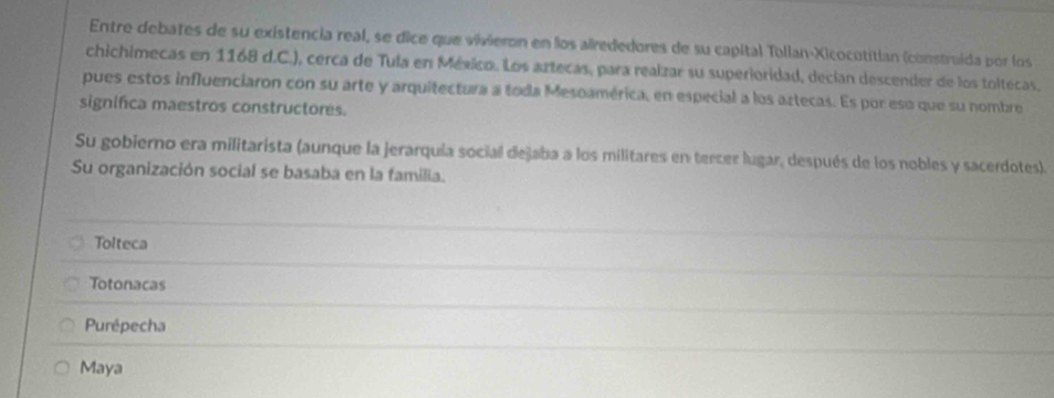 Entre debates de su existencia real, se dice que vivieron en los alrededores de su capital Tollan-Xicocotitían (construida por los
chichimecas en 1168 d.C.), cerca de Tula en México. Los artecas, para realzar su superioridad, decían descender de los toltecas.
pues estos influenciaron con su arte y arquitectura a toda Mesoamérica, en especial a los aztecas. Es por eso que su nombre
significa maestros constructores.
Su gobierno era militarista (aunque la jerarquía social dejaba a los militares en tercer lugar, después de los nobles y sacerdotes).
Su organización social se basaba en la familia.
Tolteca
Totonacas
Purépecha
Maya