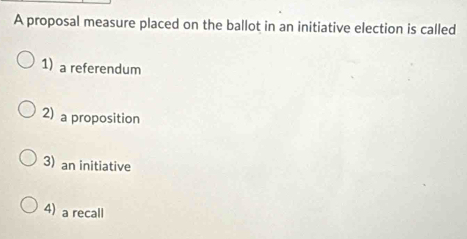 A proposal measure placed on the ballot in an initiative election is called
1) a referendum
2) a proposition
3) an initiative
4) a recall