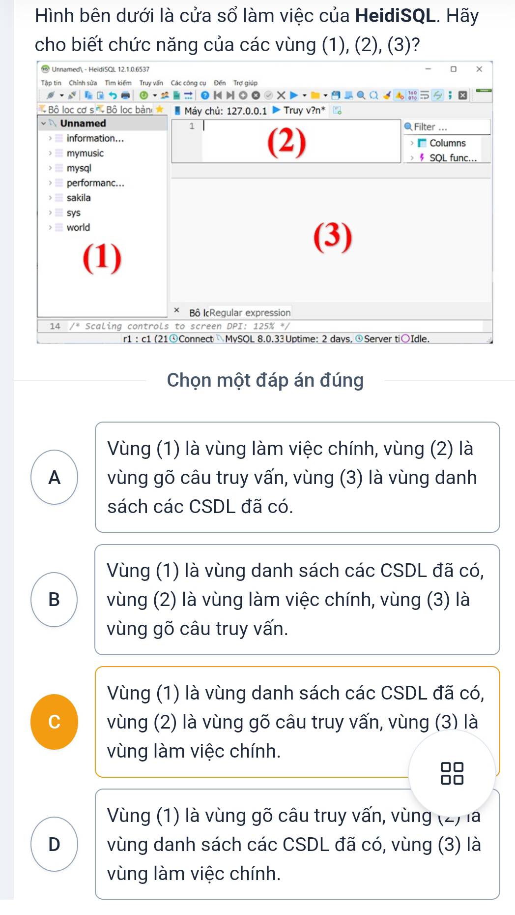 Hình bên dưới là cửa sổ làm việc của HeidiSQL. Hãy
cho biết chức năng của các vùng (1), (2), (3)?
Chọn một đáp án đúng
Vùng (1) là vùng làm việc chính, vùng (2) là
A vùng gõ câu truy vấn, vùng (3) là vùng danh
sách các CSDL đã có.
Vùng (1) là vùng danh sách các CSDL đã có,
B vùng (2) là vùng làm việc chính, vùng (3) là
vùng gõ câu truy vấn.
Vùng (1) là vùng danh sách các CSDL đã có,
C vùng (2) là vùng gõ câu truy vấn, vùng (3) là
vùng làm việc chính.
Vùng (1) là vùng gõ câu truy vấn, vùng (2) là
D vùng danh sách các CSDL đã có, vùng (3) là
vùng làm việc chính.