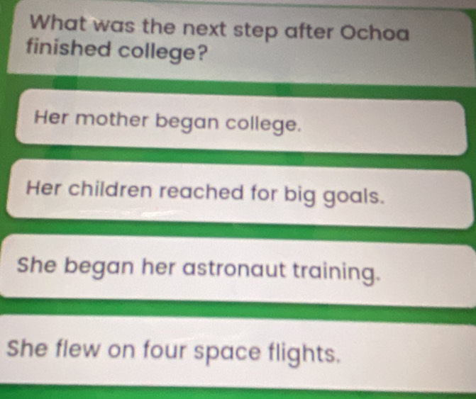 What was the next step after Ochoa
finished college?
Her mother began college.
Her children reached for big goals.
She began her astronaut training.
She flew on four space flights.