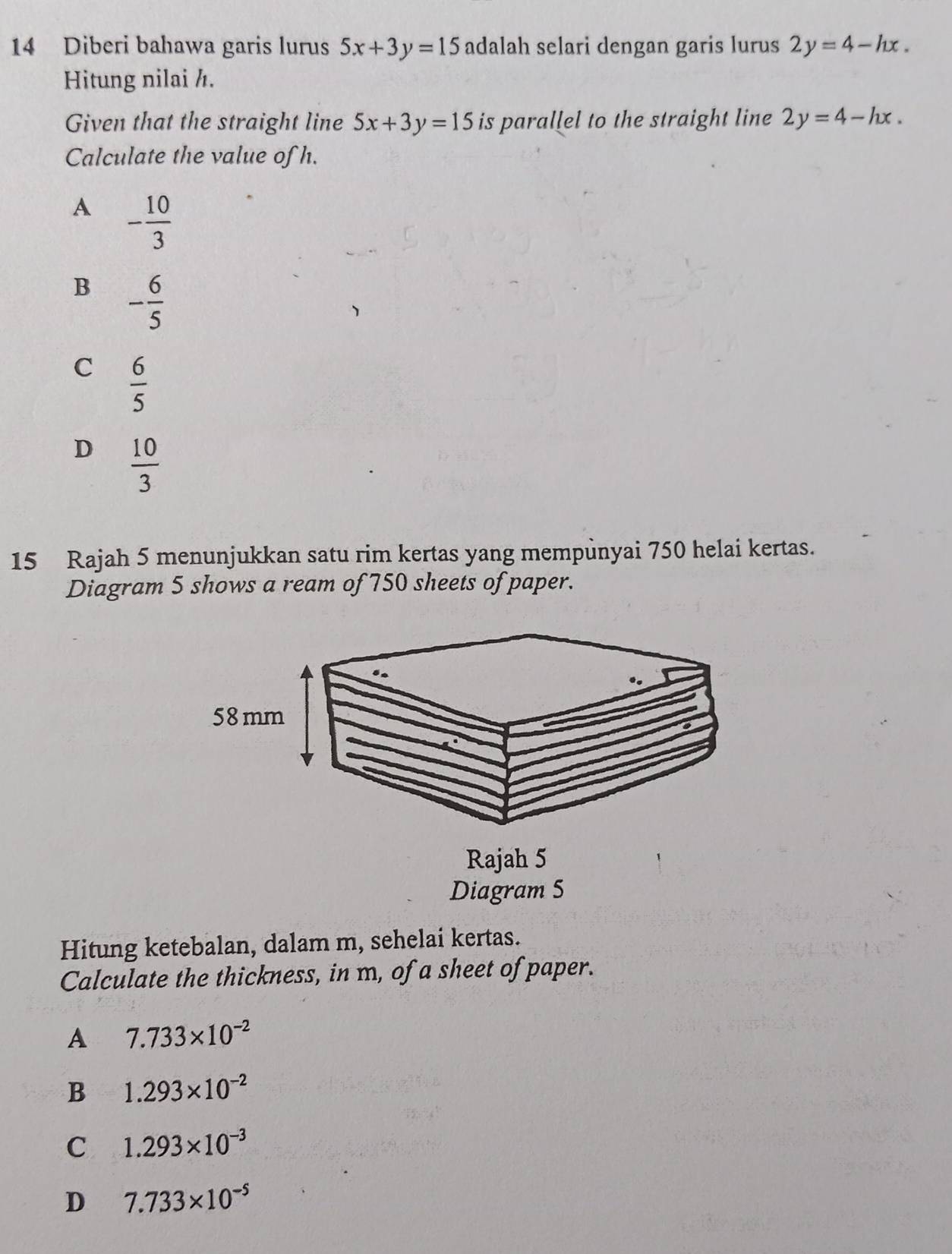 Diberi bahawa garis lurus 5x+3y=15 adalah selari dengan garis lurus 2y=4-hx. 
Hitung nilai h.
Given that the straight line 5x+3y=15 is parallel to the straight line 2y=4-hx. 
Calculate the value of h.
A - 10/3 
B - 6/5 
C  6/5 
D  10/3 
15 Rajah 5 menunjukkan satu rim kertas yang mempunyai 750 helai kertas.
Diagram 5 shows a ream of 750 sheets of paper.
Hitung ketebalan, dalam m, sehelai kertas.
Calculate the thickness, in m, of a sheet of paper.
A 7.733* 10^(-2)
B 1.293* 10^(-2)
C 1.293* 10^(-3)
D 7.733* 10^(-5)