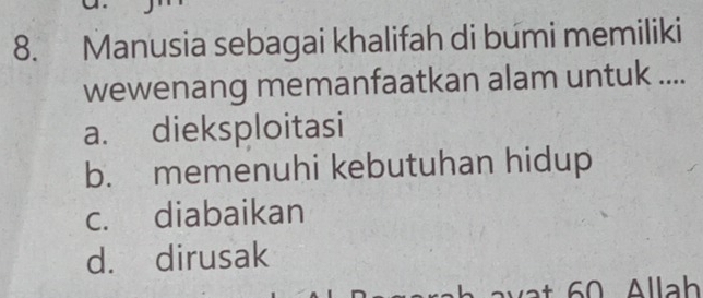 Manusia sebagai khalifah di bumi memiliki
wewenang memanfaatkan alam untuk ....
a. dieksploitasi
b. memenuhi kebutuhan hidup
c. diabaikan
d. dirusak