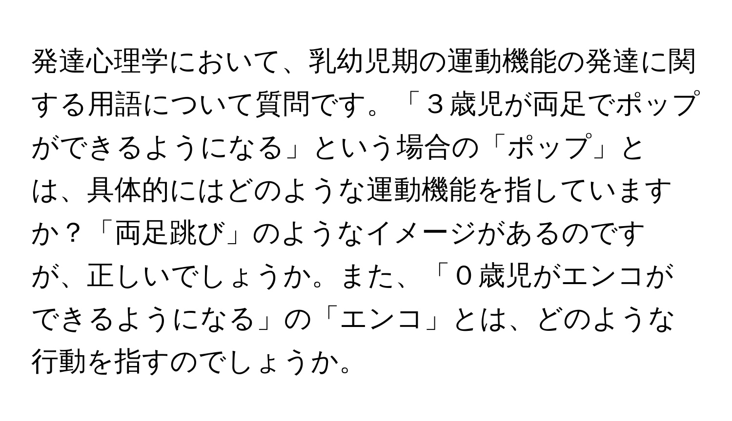 発達心理学において、乳幼児期の運動機能の発達に関する用語について質問です。「３歳児が両足でポップができるようになる」という場合の「ポップ」とは、具体的にはどのような運動機能を指していますか？「両足跳び」のようなイメージがあるのですが、正しいでしょうか。また、「０歳児がエンコができるようになる」の「エンコ」とは、どのような行動を指すのでしょうか。