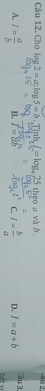 sau 2
Câu 12. Cho log 2=a; log 5=b.Tinh, I=log _425 theo a và b.

A. I= a/b  I= b/a 
Câu 3.
B. I=ab C. D. I=a+b
nét vị