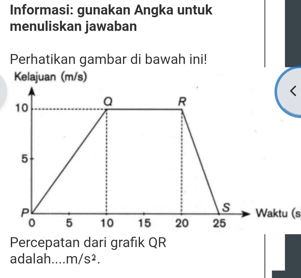 Informasi: gunakan Angka untuk 
menuliskan jawaban 
Perhatikan gambar di bawah ini! 
Kelajuan (m/s)
( 
Waktu (s 
Percepatan dari grafik QR
adalah.... m/s^2.