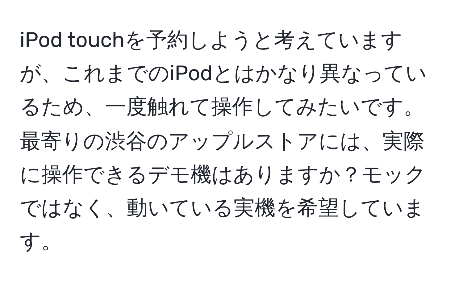 iPod touchを予約しようと考えていますが、これまでのiPodとはかなり異なっているため、一度触れて操作してみたいです。最寄りの渋谷のアップルストアには、実際に操作できるデモ機はありますか？モックではなく、動いている実機を希望しています。