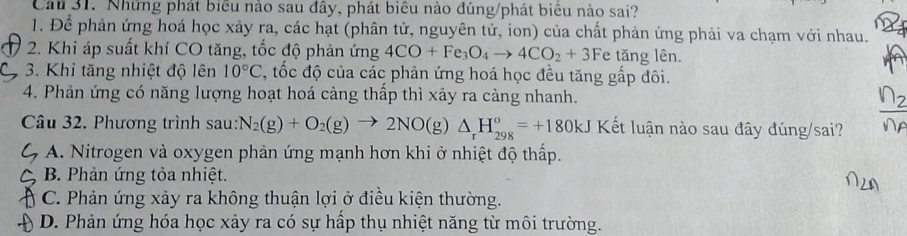 Cau 31. Những phát biểu nào sau đây, phát biêu nào đúng/phát biểu nào sai?
1. Để phản ứng hoá học xảy ra, các hạt (phân tử, nguyên tử, ion) của chất phản ứng phải va chạm với nhau.
2. Khi áp suất khí CO tăng, tốc độ phản ứng 4CO+Fe_3O_4to 4CO_2+3F e * tng lên.
3. Khi tăng nhiệt độ lên 10°C , tốc độ của các phản ứng hoá học đều tăng gấp đôi.
4. Phản ứng có năng lượng hoạt hoá càng thấp thì xảy ra càng nhanh.
Câu 32. Phương trình sau: N_2(g)+O_2(g)to 2NO(g)△ _rH_(298)°=+180kJ Kết luận nào sau đây đúng/sai?
A. Nitrogen và oxygen phản ứng mạnh hơn khi ở nhiệt độ thấp.
B. Phản ứng tỏa nhiệt.
C. Phản ứng xảy ra không thuận lợi ở điều kiện thường.
D. Phản ứng hóa học xảy ra có sự hấp thụ nhiệt năng từ môi trường.