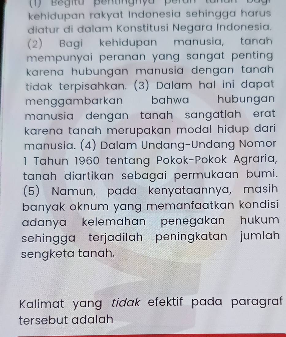 kehidupan rakyat Indonesia sehingga harus 
diatur di dalam Konstitusi Negara Indonesia. 
(2) Bagi kehidupan manusia, tanah 
mempunyai peranan yang sangat penting . 
karena hubungan manusia dengan tanah . 
tidak terpisahkan. (3) Dalam hal ini dapat 
menggambarkan bahwa hubungan 
manusia dengan tanah sangatlah erat . 
karena tanah merupakan modal hidup dari 
manusia. (4) Dalam Undang-Undang Nomor 
1 Tahun 1960 tentang Pokok-Pokok Agraria, 
tanah diartikan sebagai permukaan bumi. 
(5) Namun, pada kenyataannya, masih 
banyak oknum yang memanfaatkan kondisi 
adanya kelemahan penegakan hukum 
sehingga terjadilah peningkatan jumlah 
sengketa tanah. 
Kalimat yang tidak efektif pada paragraf 
tersebut adalah