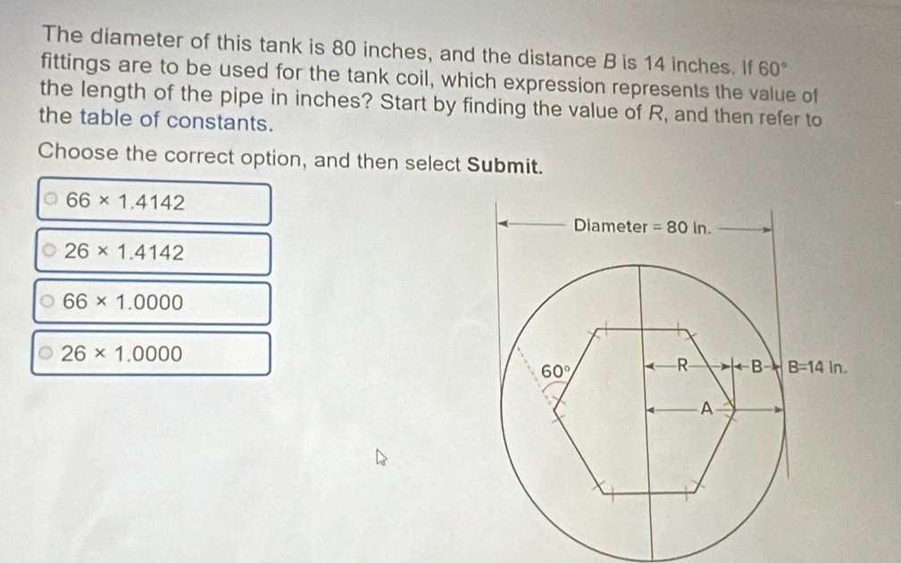 The diameter of this tank is 80 inches, and the distance B is 14 inches. If 60°
fittings are to be used for the tank coil, which expression represents the value of
the length of the pipe in inches? Start by finding the value of R, and then refer to
the table of constants.
Choose the correct option, and then select Submit.
66* 1.4142
26* 1.4142
66* 1.0000
26* 1.0000