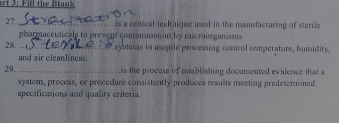 art 3: Fill the Blank 
27. _is a critical technique used in the manufacturing of sterile 
pharmaceuticals to prevent contamination by microorganisms 
28. …_ .systems in aseptic processing control temperature, humidity, 
and air cleanliness. 
29. _is the process of establishing documented evidence that a 
system, process, or procedure consistently produces results meeting predetermined 
specifications and quality criteria.