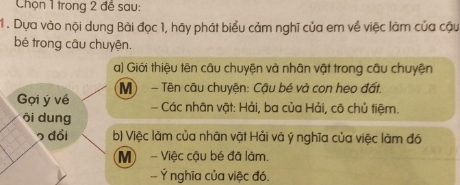 Chọn 1 trong 2 để sau: 
1 . Dựa vào nội dung Bài đọc 1, hãy phát biểu cảm nghĩ của em về việc làm của cậu 
bé trong câu chuyện. 
a) Giới thiệu tên câu chuyện và nhân vật trong câu chuyện 
Gọi ý về Mộ - Tên câu chuyện: Cậu bé và con heo đất. 
- Các nhân vật: Hải, ba của Hải, cô chủ tiệm. 
ôi dung 
2 đổi b) Việc làm của nhân vật Hải và ý nghĩa của việc làm đó 
M - Việc cậu bé đã làm. 
- Ý nghĩa của việc đó.