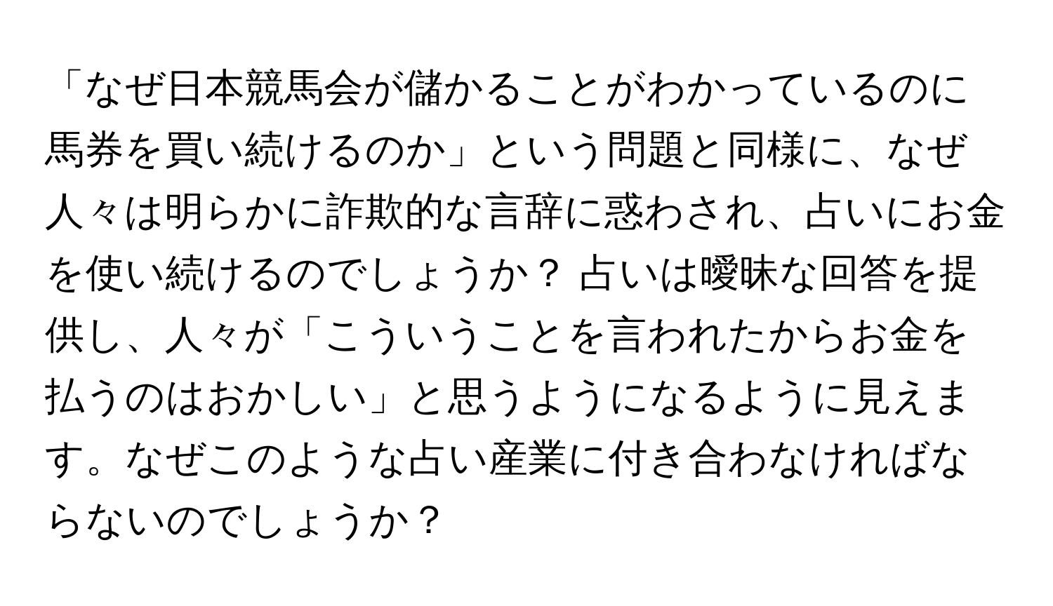 「なぜ日本競馬会が儲かることがわかっているのに馬券を買い続けるのか」という問題と同様に、なぜ人々は明らかに詐欺的な言辞に惑わされ、占いにお金を使い続けるのでしょうか？ 占いは曖昧な回答を提供し、人々が「こういうことを言われたからお金を払うのはおかしい」と思うようになるように見えます。なぜこのような占い産業に付き合わなければならないのでしょうか？