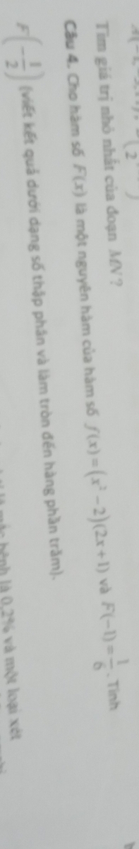 n1^ 
(2) 
Tim giá trị nhỏ nhất của đoạn MN ? 
Câu 4. Cho hàm số F(x) là một nguyên hàm của hàm số f(x)=(x^2-2)(2x+1) và F(-1)= 1/6 . Tinh
F(- 1/2 ) (viết kết quả dưới dạng số thập phân và làm tròn đến hàng phần trăm). 
hệnh là 0,2% và một loại xét