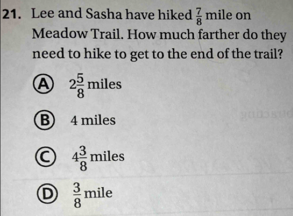 Lee and Sasha have hiked  7/8 mileor 1
Meadow Trail. How much farther do they
need to hike to get to the end of the trail?
A 2 5/8 miles
B) 4 miles
4 3/8 miles
D  3/8 mile