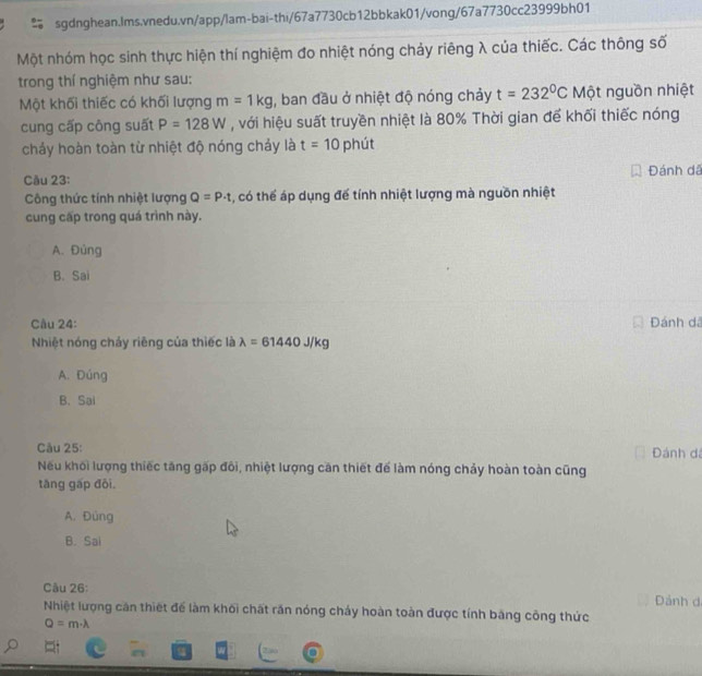 Một nhóm học sinh thực hiện thí nghiệm đo nhiệt nóng chảy riêng λ của thiếc. Các thông số
trong thí nghiệm như sau:
Một khối thiếc có khối lượng m=1kg , ban đầu ở nhiệt độ nóng chảy t=232°C Một nguồn nhiệt
cung cấp công suất P=128W , với hiệu suất truyền nhiệt là 80% Thời gian để khối thiếc nóng
chảy hoàn toàn từ nhiệt độ nóng chảy là t=10p nút
Cău 23: Đánh dã
Công thức tính nhiệt lượng Q=P· t , có thể áp dụng để tính nhiệt lượng mà nguồn nhiệt
cung cấp trong quá trình này.
A. Đủng
B. Sai
Câu 24: Đánh dã
Nhiệt nóng chảy riêng của thiếc là lambda =61440J/kg
A. Đúng
B. Sai
Câu 25: Đánh d
Nếu khối lượng thiếc tăng gấp đôi, nhiệt lượng căn thiết để làm nóng chảy hoàn toàn cũng
tāng gấp đōi.
A. Đùng
B. Sai
Câu 26: Dảnh d
Nhiệt lượng căn thiết để làm khối chất răn nóng cháy hoàn toàn được tính băng công thức
Q=m· lambda