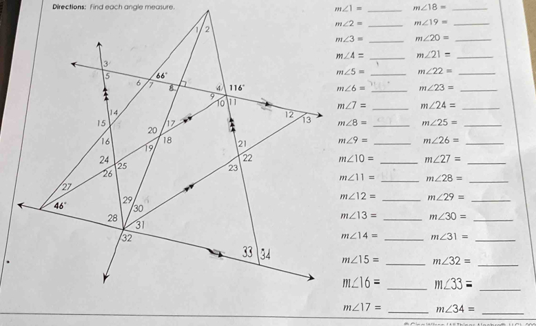 Directions: Find each angle measure. m∠ 1= _ m∠ 18= _
m∠ 2= _ m∠ 19= _
m∠ 3= _ m∠ 20= _
m∠ 4= _ m∠ 21= _
m∠ 5= _ m∠ 22= _
m∠ 6= _ m∠ 23= _
m∠ 7= _ m∠ 24= _
m∠ 8= _ m∠ 25= _
m∠ 9= _ m∠ 26= _
m∠ 10= _ m∠ 27=
_
m∠ 11= _ m∠ 28= _
m∠ 12= _ m∠ 29= _
m∠ 13= _ m∠ 30=
_
m∠ 14= _ m∠ 31= _
m∠ 15= _ m∠ 32=
_
m∠ 16= _ m∠ 33= _
m∠ 17= _ m∠ 34= _