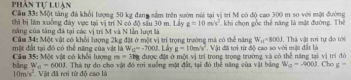 phần tự luận 
Câu 33: Một tăng đá khối lượng 50 kg đan nằm trên sườn núi tại vị trí M có độ cao 300 m so với mặt đường 
thì bị lăn xuống đáy vực tại vị trí N có độ sầu 30 m. Lầy gapprox 10m/s^2. khi chọn gốc thể năng là mặt đường. Thể 
năng của tảng đá tại các vị trí M và N lần lượt là 
Câu 34: Một vật có khối lượng 2kg đặt ở một vị trí trọng trường mà có thể năng W_11=800J. Thà vật rơi tự do tới 
mặt đất tại đó có thể năng của vật là W_12=-700J. Lấy g=10m/s^2. Vật đã tơi từ độ cao so với mặt đất là 
Câu 35: Một vật có khối lượng m=3Ng được đặt ở một vị trí trong trọng trường và có thế năng tại vị trí đó 
bàng W_11=600J. Thà tự do cho vật đó rơi xuống mặt đất, tại đó thể năng của vật bằng W_12=-900J. Cho g=
10m/s^2. Vật đã rơi từ độ cao là