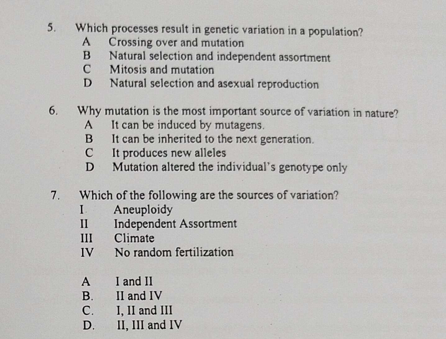 Which processes result in genetic variation in a population?
A Crossing over and mutation
B Natural selection and independent assortment
C Mitosis and mutation
D Natural selection and asexual reproduction
6. Why mutation is the most important source of variation in nature?
A It can be induced by mutagens.
B It can be inherited to the next generation.
C It produces new alleles
D Mutation altered the individual’s genotype only
7. Which of the following are the sources of variation?
I Aneuploidy
II Independent Assortment
III Climate
IV No random fertilization
A I and II
B. II and IV
C. I, II and III
D. II, III and IV