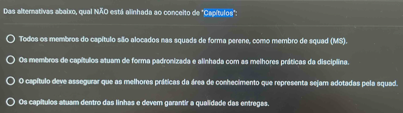 Das alternativas abaixo, qual NÃO está alinhada ao conceito de "Capítulos":
Todos os membros do capítulo são alocados nas squads de forma perene, como membro de squad (MS).
Os membros de capítulos atuam de forma padronizada e alinhada com as melhores práticas da disciplina.
O capítulo deve assegurar que as melhores práticas da área de conhecimento que representa sejam adotadas pela squad.
Os capítulos atuam dentro das linhas e devem garantir a qualidade das entregas.