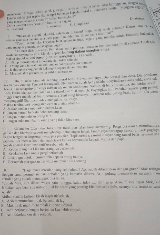 membakar.' Dengan sekali gerak guru-guru berlarian meuju kelas. Aku ketinggalan, dengan terss P
Kisai
karena kehilangan napas aku sempat bertanya kepada murid si pembawa berita. ''Mengapa begitu? A 20.
yang menyebabkan dia marah? Kalian bertengkar?"
Di
D. abstrak
Cerita tersebut merupakan struktur cerita bagian ...
ter
A. orientasi B. resolusi C. komplikasi
Y
16. “Bicaralah seperti laki-laki, sahabaku Lukman! Siapa yang salah katamu? Kamu tahu bahwa
semua salah ada padamu ada pada pendirian hidupmu. Bukan pada nasibmu!''
“Tetapi semua aku kerjakan buat kebaikan juga, segala yang mereka minta kuturuti, bukankah
uang menjadi penentu kebahagiaan juga?”
“Ya buat dirimu sendiri. Pernahkan kamu pikirkan perasaan istri dan anakmu di rumah? Tidak ada
kasih dan sayang darimu. Mereka seperti burung dalam sangkar emas
Makna simbol seperti burung dalam sangkar emas adalah . . .
A. Hidup mewah tetapi terkekang dan tidak bahagia.
B. Orang yang terikat dan kehilangan haknya sebagai manusia.
C. Kehidupan yang penuh kekangan seperti dalam penjara.
D. Masalah atau perkara yang sulit diselesaikan.
17. Bu, di kelas kami ada seorang murid baru. Ridwan namanya. Dia berasal dari desa. Dia pendiam
tak banyak omong. Penakut barangkali. Oleh karena itulah Iping selalu menyindirnya anak udik, anak tak
becus, dan sebagainya. Tetapi ridwan tak marah sedikitpun. Namun, di balik itu semua, dia cerdas sekali.
Tadi, ketika ulangan matematika dia mendapat nilai sepuluh. Bayangkan Bu! Padahal lainnya yang paling
tinggi hanya mendapat tujuh, termasuk Sigit yang biasanya mendapat nilai paling baik, kali ini ada yang
mengungguli! Sigit menunduk mengakhiri ceritanya.
Makna tersirat dari penggalan cerpen di atas adalah...
A. Jadilah teman yang baik didalam kelas.
B. Jangan pernah berkata hebat tentang teman.
C. Jangan meremehkan orang lain.
D. Jangan suka membantu orang yang tidak kita kenal.
18. Malam itu Lica tidak bisa tidur meskipun telah lama berbaring. Pergi berkemah membuatnya
gelisah dan khawatir seperti menghadapi petualangan hebat. Jantungnya berdegup kencang. Esok paginya
begitu bangun ia langsung mengepak pakaian. Tapi sorenya, sambil manyandang ransel berisi selimut dan
piyama, lica merasa kecil dan agak takut ketika berpamitan kepada Mama dan papa.
Sebab konflik kisah inspiratif tersebut adalah...
A. Kedua orang tua Lica melarangnya berkemah
B. Ketakutan Lica untuk pergi berkemah
C. Lica ragu untuk meminta izin kepada orang tuanya
D. Berkemah merupakan hal yang membuat Lica senang
19. “Bagaimana masalah uang sekolahmu? Apa sudah dibicarakan dengan guru?” Mak teringa
dengan surat peringatan dari sekolah yang kemarin dibawa Arin pulang menanyakan masalah uan;
sekolah yang sudah menunggak dua bulan.
“Sudah Mak, kita diberi waktu satu minggu, kalau tidak .... ah!” ucap Arin. “Pasti dapat Mak, kit
lebihkan saja buat kue untuk dijual ke pasar yang penting kita berusaha dulu, sisanya kita serahkan sam
Allah''.
Akibat konflik kutipan kisah inspiratif adalah...
A. Arin memutuskan tidak bersekolah lagi.
B. Mak tidak ingin menambah kue yang dijual.
C. Arin berjuang dengan berjualan kue lebih banyak
D. Arin dikeluarkan dari sekolah.