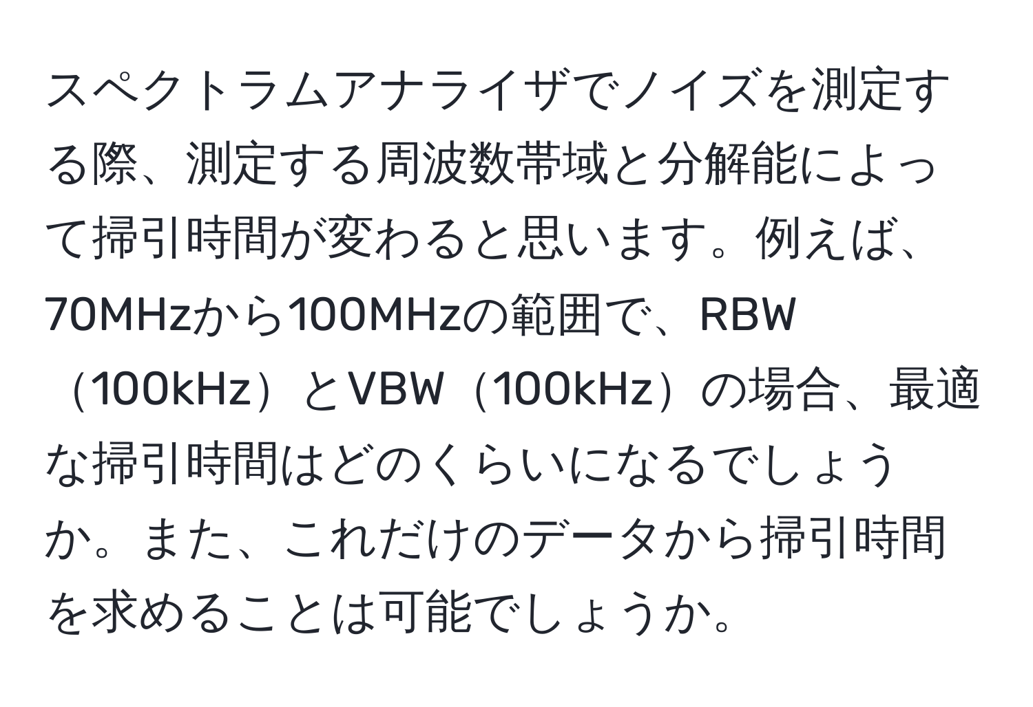 スペクトラムアナライザでノイズを測定する際、測定する周波数帯域と分解能によって掃引時間が変わると思います。例えば、70MHzから100MHzの範囲で、RBW100kHzとVBW100kHzの場合、最適な掃引時間はどのくらいになるでしょうか。また、これだけのデータから掃引時間を求めることは可能でしょうか。