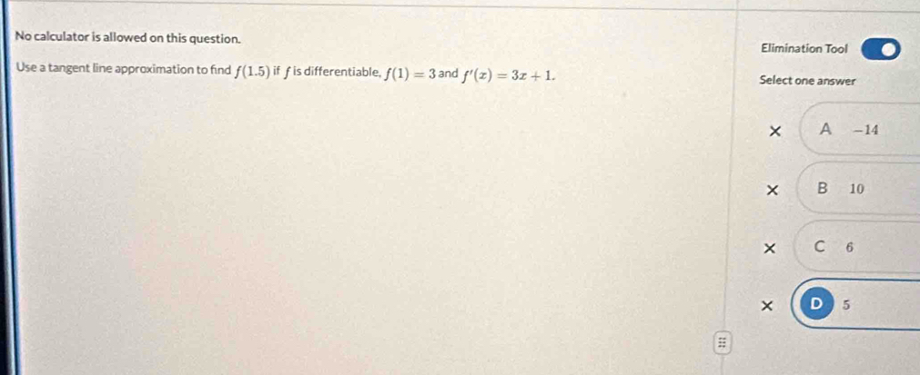 No calculator is allowed on this question. Elimination Tool
Use a tangent line approximation to find f(1.5) if f is differentiable f(1)=3 and f'(x)=3x+1. Select one answer
× A -14
× B 10
× C 6
× D 5;;