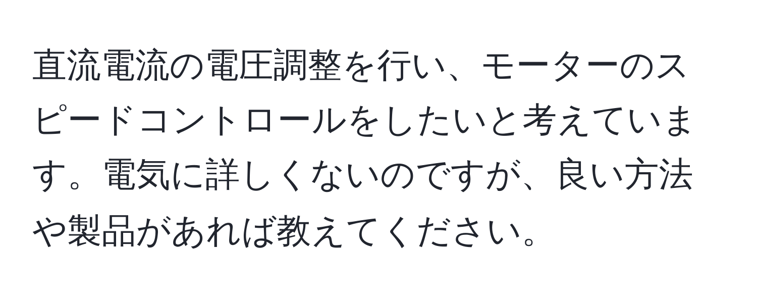 直流電流の電圧調整を行い、モーターのスピードコントロールをしたいと考えています。電気に詳しくないのですが、良い方法や製品があれば教えてください。