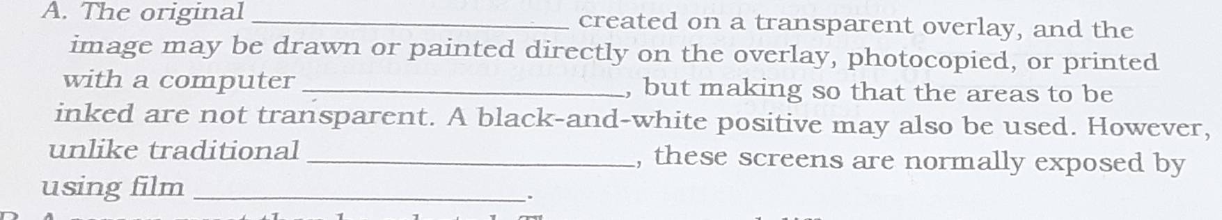 The original _created on a transparent overlay, and the 
image may be drawn or painted directly on the overlay, photocopied, or printed 
with a computer _, but making so that the areas to be 
inked are not transparent. A black-and-white positive may also be used. However, 
unlike traditional _, these screens are normally exposed by 
using film_ 
.