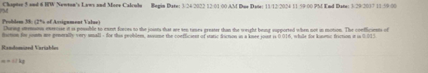 Chapter 5 and 6 HW Newton's Laws and More Calculu Begin Date: 3/24/2022 12:01:00 AM Due Date: 11/12/2024 11:59:00 PM End Date: 3/29/2037 11:59:00 
PM 
Problem 38: (2% of Assignment Value) 
During strenuous exercise it is possible to exert forces to the joints that are ten times greater than the weight being supported when not in motion. The coefficients of 
fiction for joints are generally very small - for this problem, assume the coefficient of static friction in a knee joint is 0.016, while for kinetic friction it is 0.015
Randomized Variables
m=17kg
