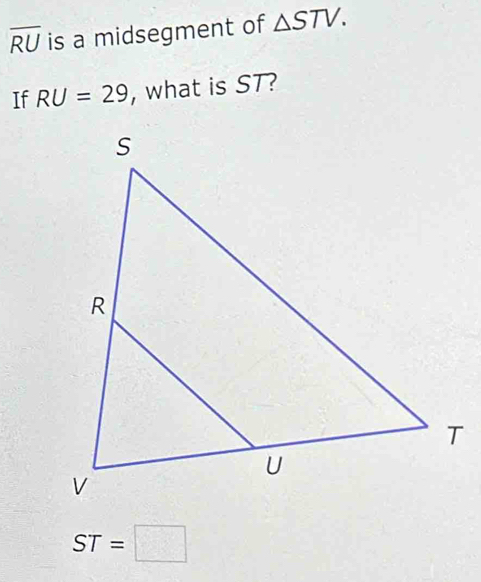 overline RU is a midsegment of △ STV. 
If RU=29 , what is ST?
ST=□