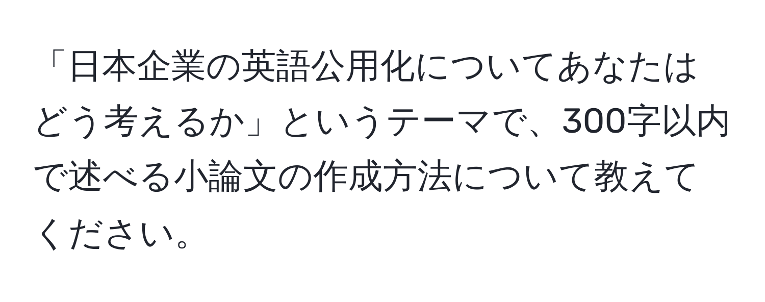 「日本企業の英語公用化についてあなたはどう考えるか」というテーマで、300字以内で述べる小論文の作成方法について教えてください。